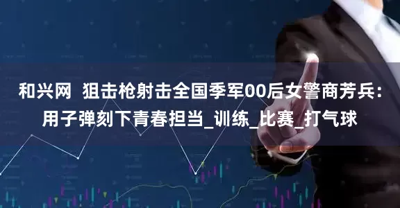和兴网  狙击枪射击全国季军00后女警商芳兵：用子弹刻下青春担当_训练_比赛_打气球