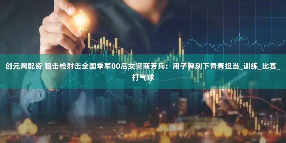 创元网配资 狙击枪射击全国季军00后女警商芳兵：用子弹刻下青春担当_训练_比赛_打气球