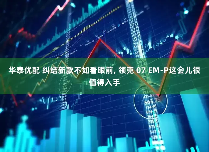 华泰优配 纠结新款不如看眼前, 领克 07 EM-P这会儿很值得入手