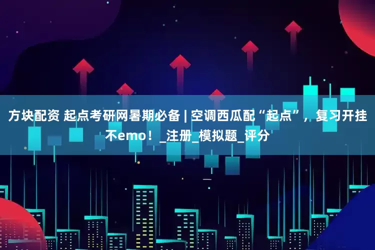 方块配资 起点考研网暑期必备 | 空调西瓜配“起点”，复习开挂不emo！_注册_模拟题_评分