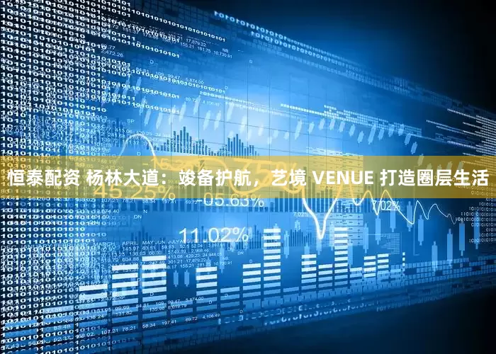 恒泰配资 杨林大道：竣备护航，艺境 VENUE 打造圈层生活