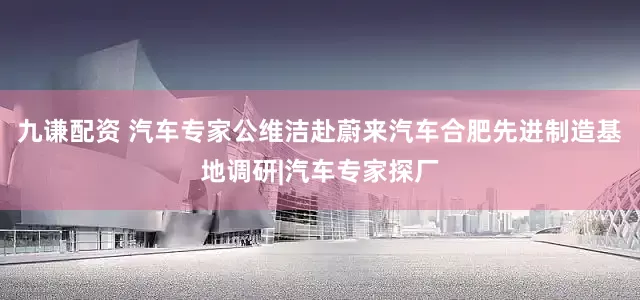 九谦配资 汽车专家公维洁赴蔚来汽车合肥先进制造基地调研|汽车专家探厂