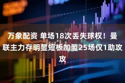 万象配资 单场18次丢失球权！曼联主力存明显短板加盟25场仅1助攻