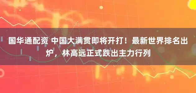 国华通配资 中国大满贯即将开打！最新世界排名出炉，林高远正式跌出主力行列