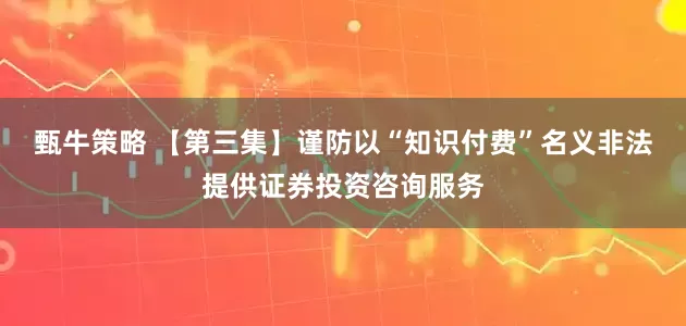 甄牛策略 【第三集】谨防以“知识付费”名义非法提供证券投资咨询服务