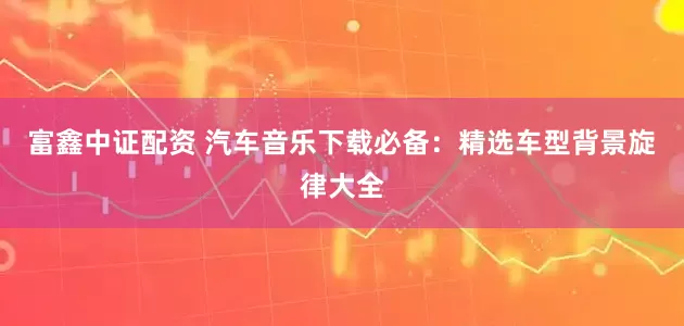 富鑫中证配资 汽车音乐下载必备：精选车型背景旋律大全