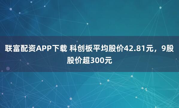 联富配资APP下载 科创板平均股价42.81元，9股股价超300元