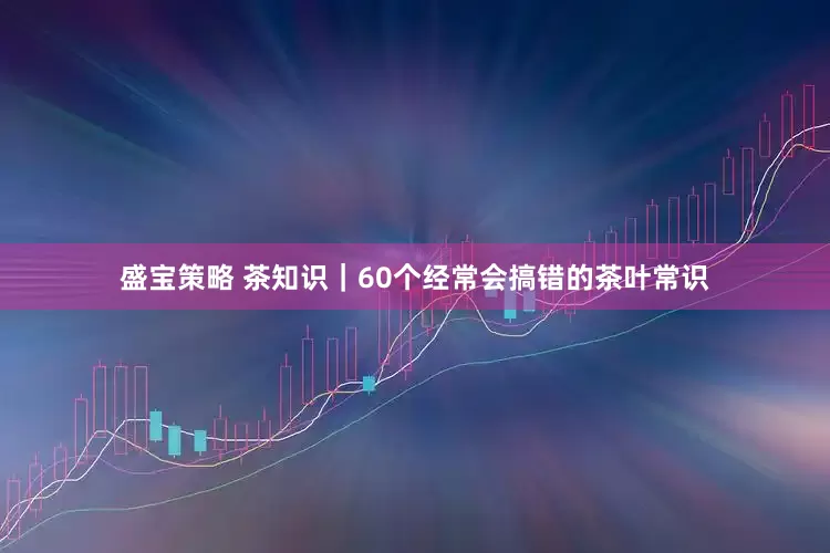 盛宝策略 茶知识｜60个经常会搞错的茶叶常识