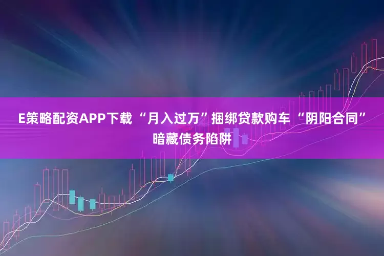 E策略配资APP下载 “月入过万”捆绑贷款购车 “阴阳合同”暗藏债务陷阱